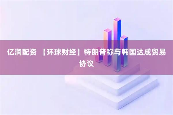 亿润配资 【环球财经】特朗普称与韩国达成贸易协议