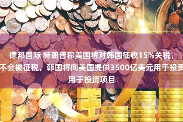 德邦国际 特朗普称美国将对韩国征收15%关税，美国不会被征税，韩国将向美国提供3500亿美元用于投资项目