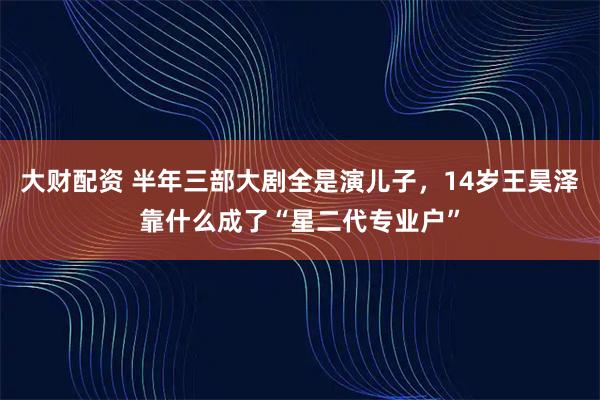 大财配资 半年三部大剧全是演儿子，14岁王昊泽靠什么成了“星二代专业户”