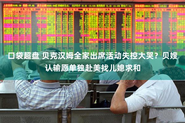 口袋超盘 贝克汉姆全家出席活动失控大哭？贝嫂认输愿单独赴美找儿媳求和