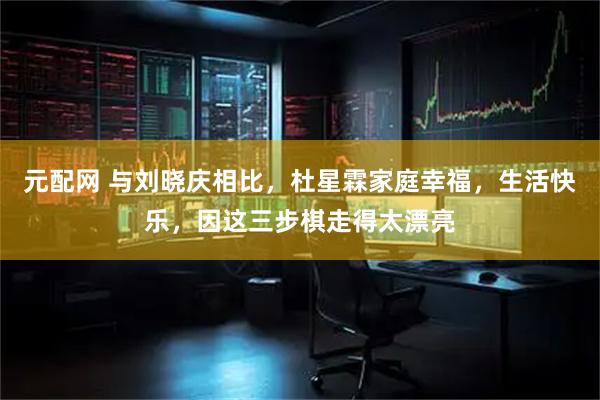 元配网 与刘晓庆相比，杜星霖家庭幸福，生活快乐，因这三步棋走得太漂亮
