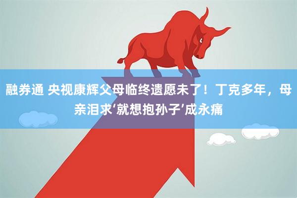 融券通 央视康辉父母临终遗愿未了！丁克多年，母亲泪求‘就想抱孙子’成永痛