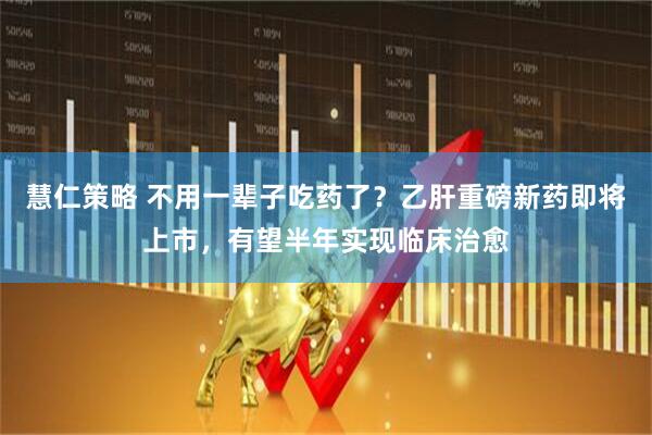 慧仁策略 不用一辈子吃药了？乙肝重磅新药即将上市，有望半年实现临床治愈