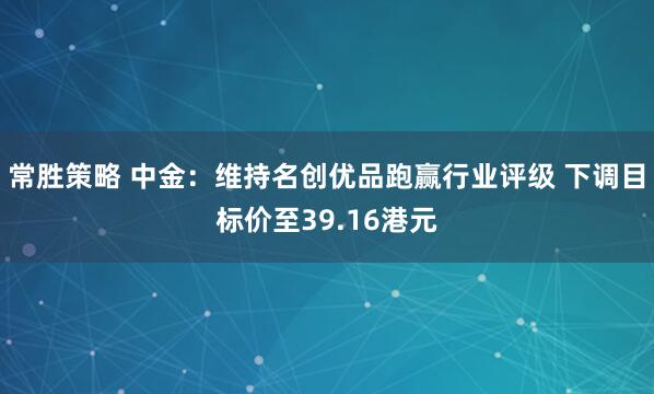 常胜策略 中金：维持名创优品跑赢行业评级 下调目标价至39.16港元