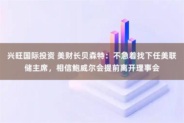 兴旺国际投资 美财长贝森特：不急着找下任美联储主席，相信鲍威尔会提前离开理事会