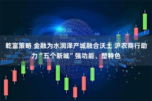 乾富策略 金融为水润泽产城融合沃土 沪农商行助力“五个新城”强功能、塑特色