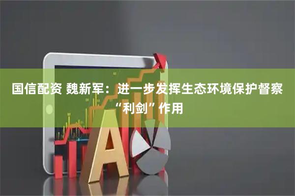 国信配资 魏新军：进一步发挥生态环境保护督察“利剑”作用
