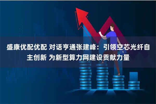 盛康优配优配 对话亨通张建峰：引领空芯光纤自主创新 为新型算力网建设贡献力量