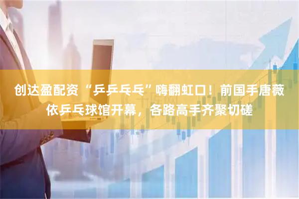 创达盈配资 “乒乒乓乓”嗨翻虹口！前国手唐薇依乒乓球馆开幕，各路高手齐聚切磋