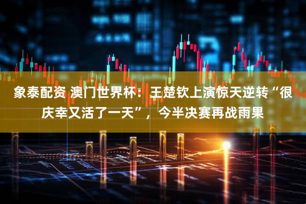 象泰配资 澳门世界杯：王楚钦上演惊天逆转“很庆幸又活了一天”，今半决赛再战雨果