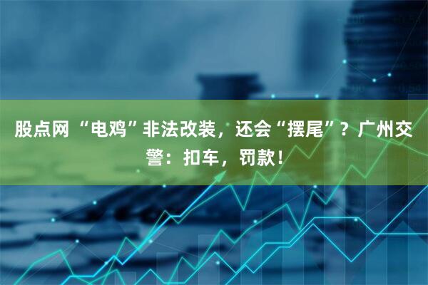 股点网 “电鸡”非法改装，还会“摆尾”？广州交警：扣车，罚款！