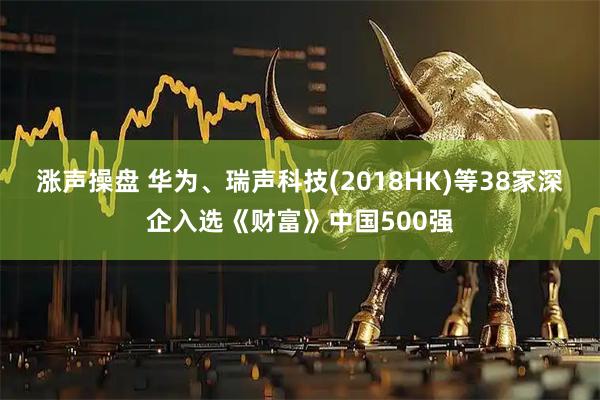 涨声操盘 华为、瑞声科技(2018HK)等38家深企入选《财富》中国500强