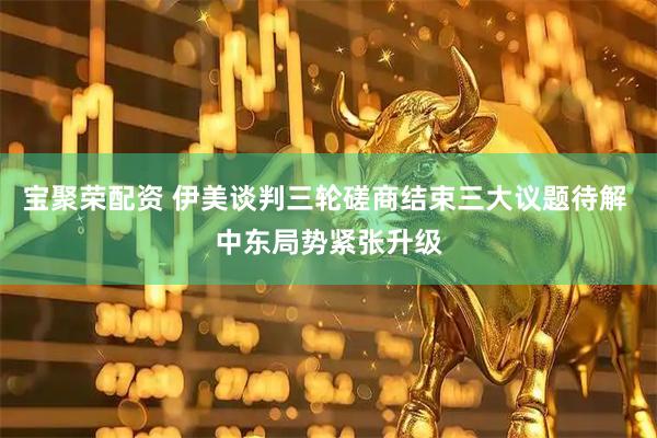宝聚荣配资 伊美谈判三轮磋商结束三大议题待解 中东局势紧张升级