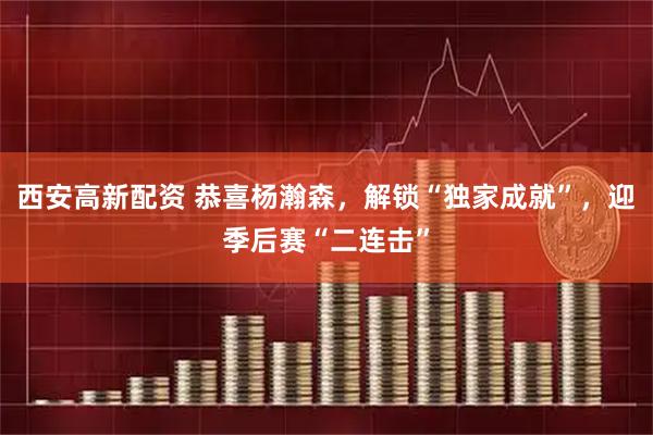西安高新配资 恭喜杨瀚森，解锁“独家成就”，迎季后赛“二连击”