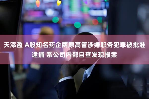 天添盈 A股知名药企两原高管涉嫌职务犯罪被批准逮捕 系公司内部自查发现报案