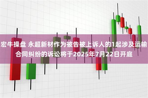 宏牛操盘 永超新材作为被告被上诉人的1起涉及运输合同纠纷的诉讼将于2025年7月22日开庭